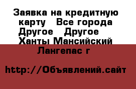 Заявка на кредитную карту - Все города Другое » Другое   . Ханты-Мансийский,Лангепас г.